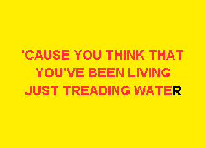 'CAUSE YOU THINK THAT
YOU'VE BEEN LIVING
JUST TREADING WATER