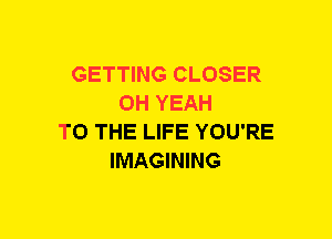 GETTING CLOSER
OH YEAH
TO THE LIFE YOU'RE
IMAGINING