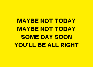 MAYBE NOT TODAY
MAYBE NOT TODAY
SOME DAY SOON
YOU'LL BE ALL RIGHT