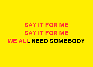 SAY IT FOR ME
SAY IT FOR ME
WE ALL NEED SOMEBODY