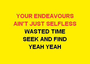 YOUR ENDEAVOURS
AIN'T JUST SELFLESS
WASTED TIME
SEEK AND FIND
YEAH YEAH