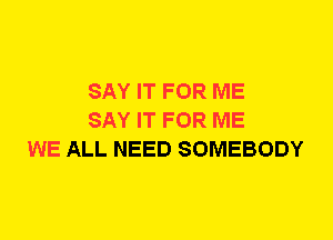 SAY IT FOR ME
SAY IT FOR ME
WE ALL NEED SOMEBODY