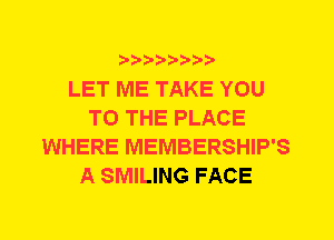 ?8'2'2'b'b't't'

LET ME TAKE YOU
TO THE PLACE
WHERE MEMBERSHIP'S
A SMILING FACE