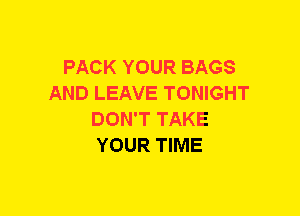 PACK YOUR BAGS
AND LEAVE TONIGHT
DON'T TAKE
YOUR TIME