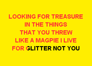 LOOKING FOR TREASURE
IN THE THINGS
THAT YOU THREW
LIKE A MAGPIE I LIVE
FOR GLITTER NOT YOU