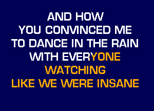 AND HOW
YOU CONVINCED ME
TO DANCE IN THE RAIN
WITH EVERYONE
WATCHING
LIKE WE WERE INSANE
