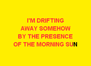 I'M DRIFTING
AWAY SOMEHOW
BY THE PRESENCE
OF THE MORNING SUN
