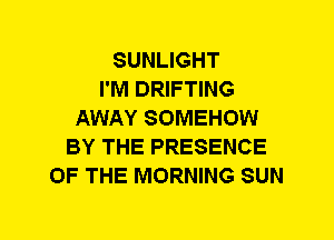 SUNLIGHT
I'M DRIFTING
AWAY SOMEHOW
BY THE PRESENCE
OF THE MORNING SUN