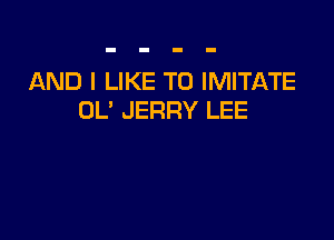 AND I LIKE TO IMITATE
OL' JERRY LEE