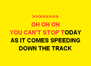 0H 0H 0H
YOU CAN'T STOP TODAY
AS IT COMES SPEEDING
DOWN THE TRACK
