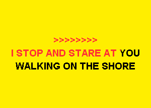 I STOP AND STARE AT YOU
WALKING ON THE SHORE