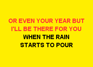 OR EVEN YOUR YEAR BUT
I'LL BE THERE FOR YOU
WHEN THE RAIN
STARTS T0 POUR