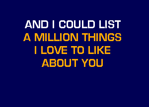AND I COULD LIST
A MILLION THINGS
I LOVE TO LIKE

ABOUT YOU