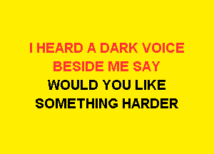 I HEARD A DARK VOICE
BESIDE ME SAY
WOULD YOU LIKE
SOMETHING HARDER