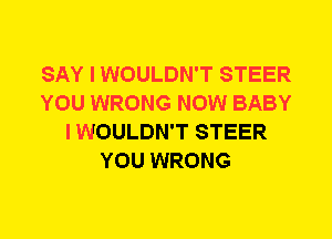 SAY I WOULDN'T STEER
YOU WRONG NOW BABY
I WOULDN'T STEER
YOU WRONG