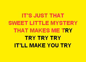 IT'S JUST THAT
SWEET LITTLE MYSTERY
THAT MAKES ME TRY
TRY TRY TRY
IT'LL MAKE YOU TRY