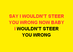 SAY I WOULDN'T STEER
YOU WRONG NOW BABY
I WOULDN'T STEER
YOU WRONG