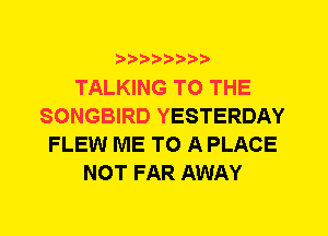 TALKING TO THE
SONGBIRD YESTERDAY
FLEW ME TO A PLACE
NOT FAR AWAY