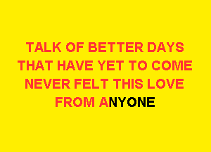 TALK OF BETTER DAYS
THAT HAVE YET TO COME
NEVER FELT THIS LOVE
FROM ANYONE