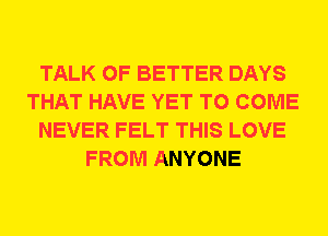 TALK OF BETTER DAYS
THAT HAVE YET TO COME
NEVER FELT THIS LOVE
FROM ANYONE