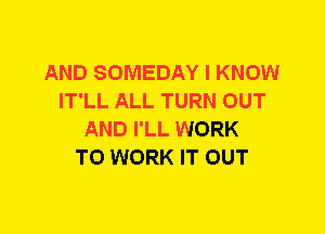 AND SOMEDAY I KNOW
IT'LL ALL TURN OUT
AND I'LL WORK
TO WORK IT OUT