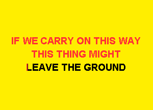 IF WE CARRY ON THIS WAY
THIS THING MIGHT
LEAVE THE GROUND