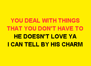 YOU DEAL WITH THINGS
THAT YOU DON'T HAVE TO
HE DOESN'T LOVE YA
I CAN TELL BY HIS CHARM