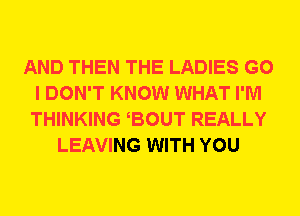 AND THEN THE LADIES G0
I DON'T KNOW WHAT I'M
THINKING BOUT REALLY

LEAVING WITH YOU