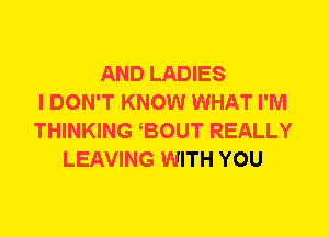 AND LADIES
I DON'T KNOW WHAT I'M
THINKING BOUT REALLY
LEAVING WITH YOU