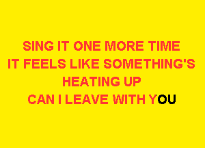 SING IT ONE MORE TIME
IT FEELS LIKE SOMETHING'S
HEATING UP
CAN I LEAVE WITH YOU