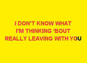 I DON'T KNOW WHAT
I'M THINKING BOUT
REALLY LEAVING WITH YOU