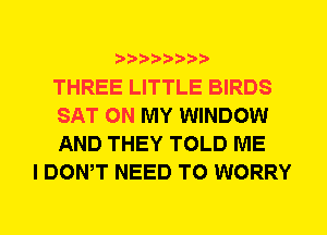 THREE LITTLE BIRDS
SAT ON MY WINDOW
AND THEY TOLD ME

I DOWT NEED TO WORRY