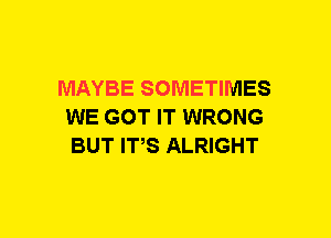 MAYBE SOMETIMES
WE GOT IT WRONG
BUT ITS ALRIGHT
