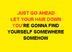 JUST GO AHEAD
LET YOUR HAIR DOWN
YOWRE GONNA FIND
YOURSELF SOMEWHERE
SOMEHOW