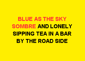 BLUE AS THE SKY
SOMBRE AND LONELY
SIPPING TEA IN A BAR

BY THE ROAD SIDE
