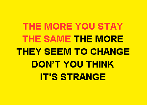THE MORE YOU STAY
THE SAME THE MORE
THEY SEEM TO CHANGE
DOWT YOU THINK
IT'S STRANGE