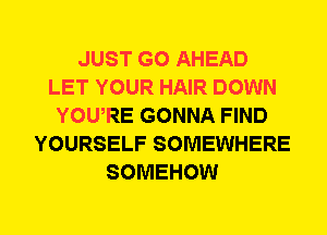 JUST GO AHEAD
LET YOUR HAIR DOWN
YOWRE GONNA FIND
YOURSELF SOMEWHERE
SOMEHOW