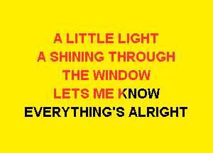 A LITTLE LIGHT
A SHINING THROUGH
THE WINDOW
LETS ME KNOW
EVERYTHING'S ALRIGHT