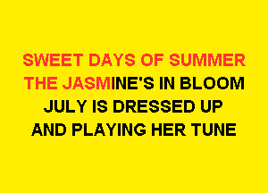SWEET DAYS OF SUMMER
THE JASMINE'S IN BLOOM
JULY IS DRESSED UP
AND PLAYING HER TUNE