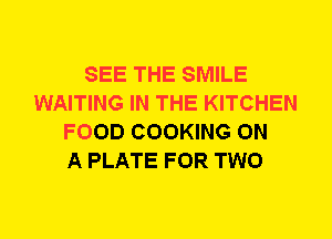 SEE THE SMILE
WAITING IN THE KITCHEN
FOOD COOKING ON
A PLATE FOR TWO