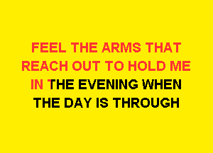FEEL THE ARMS THAT
REACH OUT TO HOLD ME
IN THE EVENING WHEN
THE DAY IS THROUGH