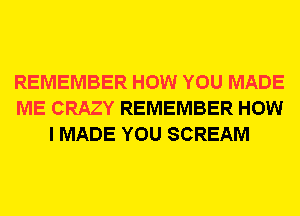 REMEMBER HOW YOU MADE
ME CRAZY REMEMBER HOW
I MADE YOU SCREAM