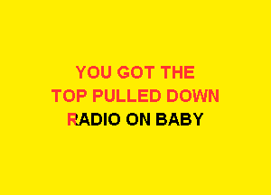 YOU GOT THE
TOP PULLED DOWN
RADIO 0N BABY