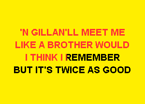 'N GILLAN'LL MEET ME
LIKE A BROTHER WOULD
I THINK I REMEMBER
BUT IT'S TWICE AS GOOD