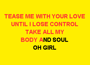 TEASE ME WITH YOUR LOVE
UNTIL I LOSE CONTROL
TAKE ALL MY
BODY AND SOUL
0H GIRL