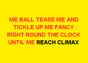 ME BALL TEASE ME AND
TICKLE UP ME FANCY
RIGHT ROUND THE CLOCK
UNTIL ME REACH CLIMAX