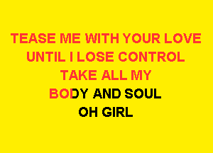 TEASE ME WITH YOUR LOVE
UNTIL I LOSE CONTROL
TAKE ALL MY
BODY AND SOUL
0H GIRL