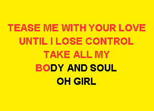 TEASE ME WITH YOUR LOVE
UNTIL I LOSE CONTROL
TAKE ALL MY
BODY AND SOUL
0H GIRL