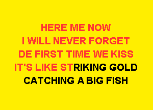 HERE ME NOW
I WILL NEVER FORGET
DE FIRST TIME WE KISS
IT'S LIKE STRIKING GOLD
CATCHING A BIG FISH