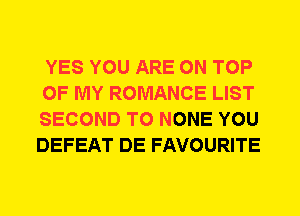 YES YOU ARE ON TOP

OF MY ROMANCE LIST

SECOND T0 NONE YOU
DEFEAT DE FAVOURITE